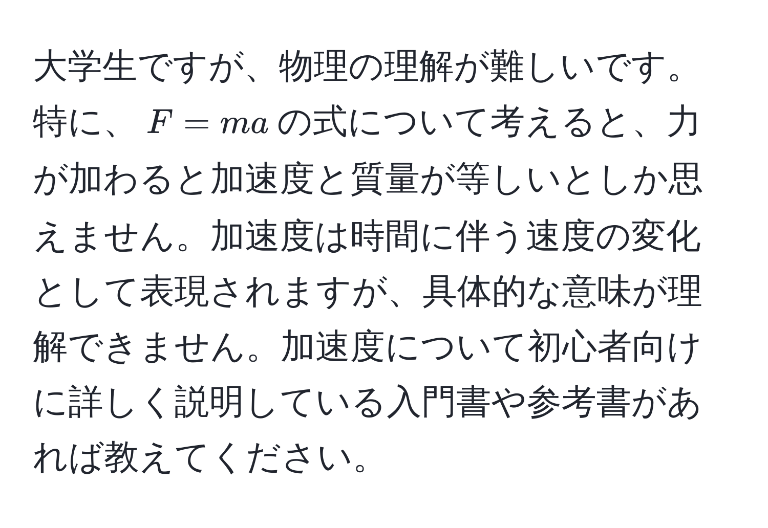 大学生ですが、物理の理解が難しいです。特に、$F = ma$の式について考えると、力が加わると加速度と質量が等しいとしか思えません。加速度は時間に伴う速度の変化として表現されますが、具体的な意味が理解できません。加速度について初心者向けに詳しく説明している入門書や参考書があれば教えてください。