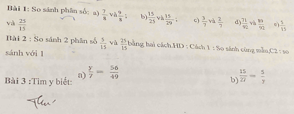 So sánh phân số: a)  7/8  và  9/8 ; b)  15/25  và  15/29 ; c)  3/7  và 
và  25/15   2/7  d)  71/92  và  89/92  e)  5/15 
Bài 2 : So sánh 2 phân số  5/15  và  25/15  bằng hai cách.HD : Cách 1 : So sánh cùng mẫu,C2 : so 
sánh với 1 
a)  y/7 = 56/49 
Bài 3 :Tìm y biết: b  15/27 = 5/y 