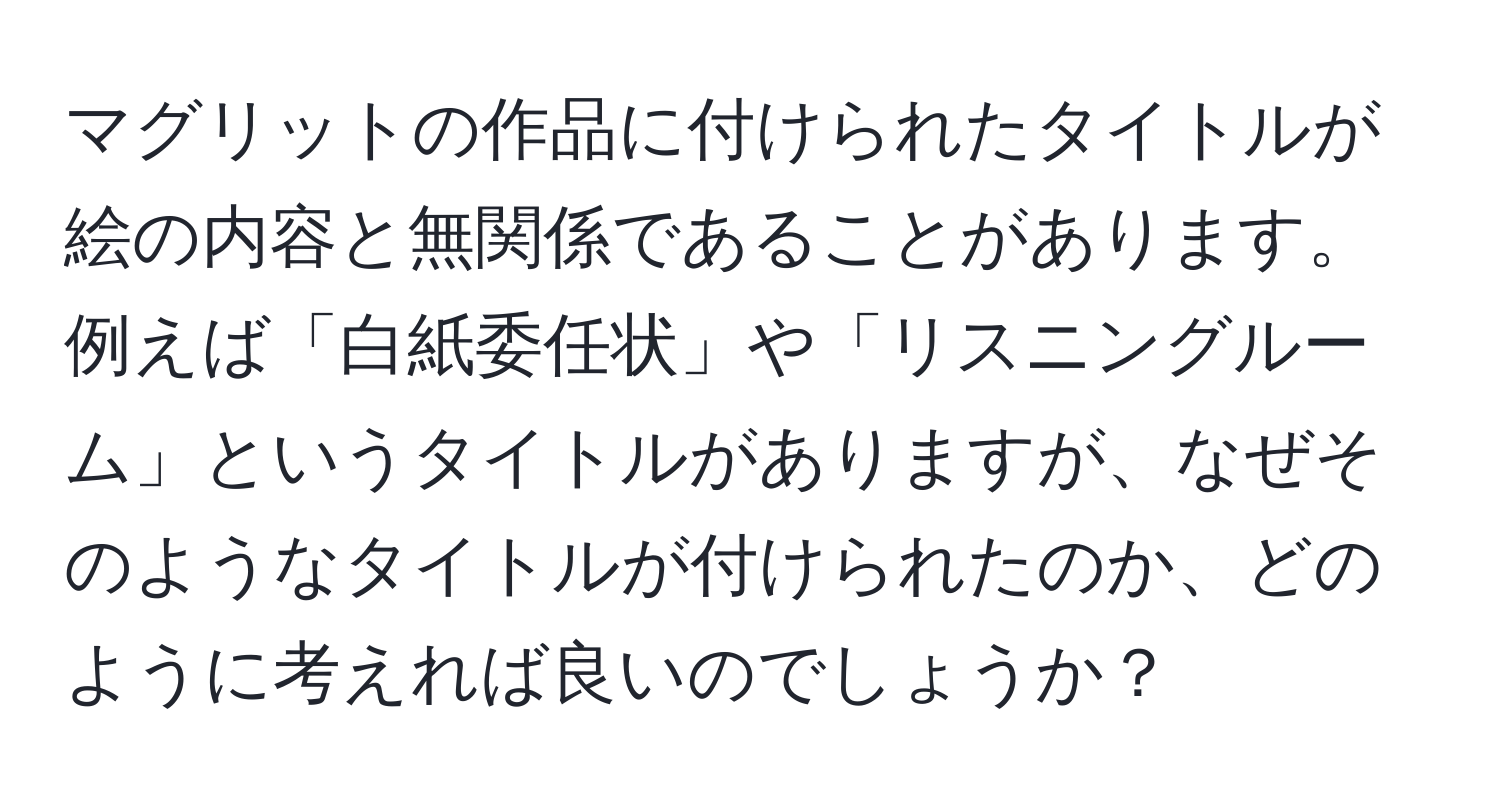 マグリットの作品に付けられたタイトルが絵の内容と無関係であることがあります。例えば「白紙委任状」や「リスニングルーム」というタイトルがありますが、なぜそのようなタイトルが付けられたのか、どのように考えれば良いのでしょうか？