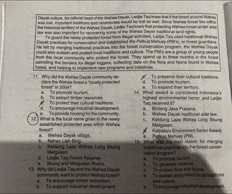 Dayak culture. As cultural head of the Wehea Dayak, Ledjie Taq knew that if the forest around Wehea
was lost, important traditions and ceremonies would be lost as well. Since Wehea forest lies within
the historical territory of the Wehea Dayak, Ledjie Taq knew that protecting Wèhea forest under adat
law was also important for recovering some of the Wehea Dayak traditional land rights.
To guard the newly protected forest from illegal activities, Ledjie Taq used traditional Wehea
Dayak practices for conservation and established the Petkuq Mehuey (PM's), or forest guardians.
He felt by merging traditional practices into the forest conservation program, the Wehea Dayak
could also sustain and protect local traditions and culture. The PM's are a group of young people
from the local community who protect the forest. They spend up to three months in the forest
patrolling the borders for illegal loggers, collecting data on the flora and fauna found in Wehea
forest, and helping to implement new programs and initiatives.
11. Why did the Wehea Dayak community de-. To preserve their cultural traditions.
clare the Wehea forest a 'locally protected d. To promote tourism.
forest' in 2004? e. To expand their territory.
a. To promote tourism. 14. What award is considered Indonesia's
b. To extract timber resources highest environmental honor, and Ledjie. To protect their cultural traditions. Taq received it?
d. To encourage industrial development. a. Bintang Jasa Pratama.
e. To provide housing for the community. b. Wehea Dayak traditional adat law.
12. What is the local name given to the newly c. Keldung Laas Wehea Long Skung
established protected area within Wehea Metgueen.
forest?. Kalpataru Environment Savior Award.
a. Wehea Dayak village. e. Petkuq Mehuey (PM).
b. Nehas Liah Bing. 15. What was the main reason for merging
c. Keldung Laas Wehea Long Skung traditional practices into the forest conser-
Metgueen. vation program?
d. Ledjie Taq Forest Reserve. a. To promote tourism.
e. Skung and Metgueen Rivers. b. To generate revenue.
13. Why did Ledjie Taq and the Wehea Dayak c. To protect flora and fauna.
community want to protect Wehea forest? d. To sustain and protect local traditions
a. To encourage timber extraction. and culture.
b. To support industrial development. e. To encourage industrial development.