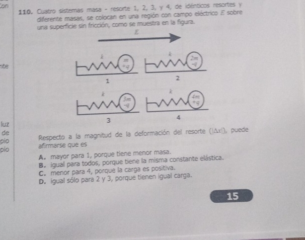 Con
110. Cuatro sistemas masa - resorte 1, 2, 3, y 4, de idénticos resortes y
diferente masas, se colocan en una región con campo eléctrico E sobre
una superficie sin fricción, como se muestra en la figuira.
E
2m
nte
-q
1
2

3m
-∞
luz
3
4
de
pio Respecto a la magnitud de la deformación del resorte (|Δx|), puede
pio afirmarse que es
A. mayor para 1, porque tiene menor masa.
B. igual para todos, porque tiene la misma constante elástica.
C. menor para 4, porque la carga es positiva.
D. igual sólo para 2 y 3, porque tienen igual carga.
15