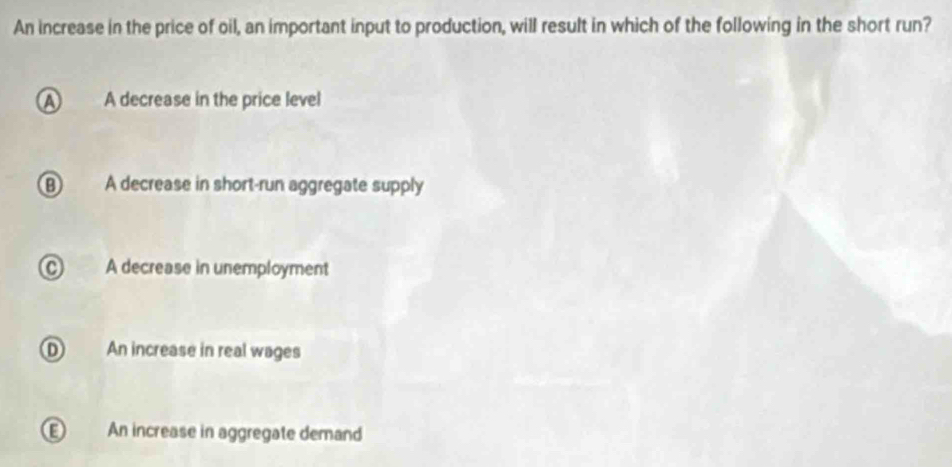 An increase in the price of oil, an important input to production, will result in which of the following in the short run?
A A decrease in the price level
B A decrease in short-run aggregate supply
C A decrease in unemployment
D An increase in real wages
An increase in aggregate demand