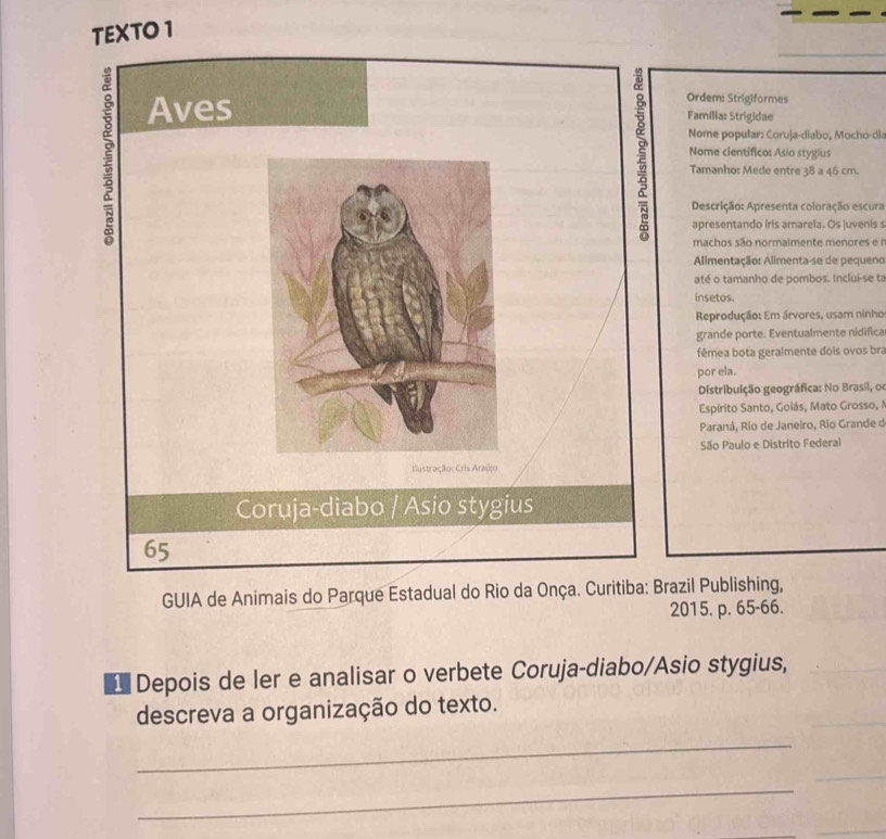 TEXTO 1 
_ 
Ordem: Strigiformes 
Aves Família: Strigidae 
Nome popular: Coruja-diabo, Mocho-dia 
Nome científico: Asio stygius 
Tamanho: Mede entre 38 a 46 cm. 
Descrição: Apresenta coloração escura 
apresentando íris amarela. Os juvenis s 
machos são normalmente menores e r 
Alimentação: Alimenta-se de pequeno 
até o tamanho de pombos. Inclui-se ta 
insetos. 
Reprodução: Em árvores, usam ninho 
grande porte. Eventualmente nidifica 
fêmea bota geralmente dois ovos bra 
por ela. 
Distribuição geográfica: No Brasil, o 
Espírito Santo, Goiás, Mato Grosso, 1 
Paraná, Rio de Janeiro, Rio Grande d 
São Paulo e Distrito Federal 
llustração: Cris Araújo 
Coruja-diabo / Asio stygius 
65 
GUIA de Animais do Parque Estadual do Rio da Onça. Curitiba: Brazil Publishing, 
2015. p. 65 -66. 
Depois de ler e analisar o verbete Coruja-diabo/Asio stygius, 
descreva a organização do texto. 
_ 
_