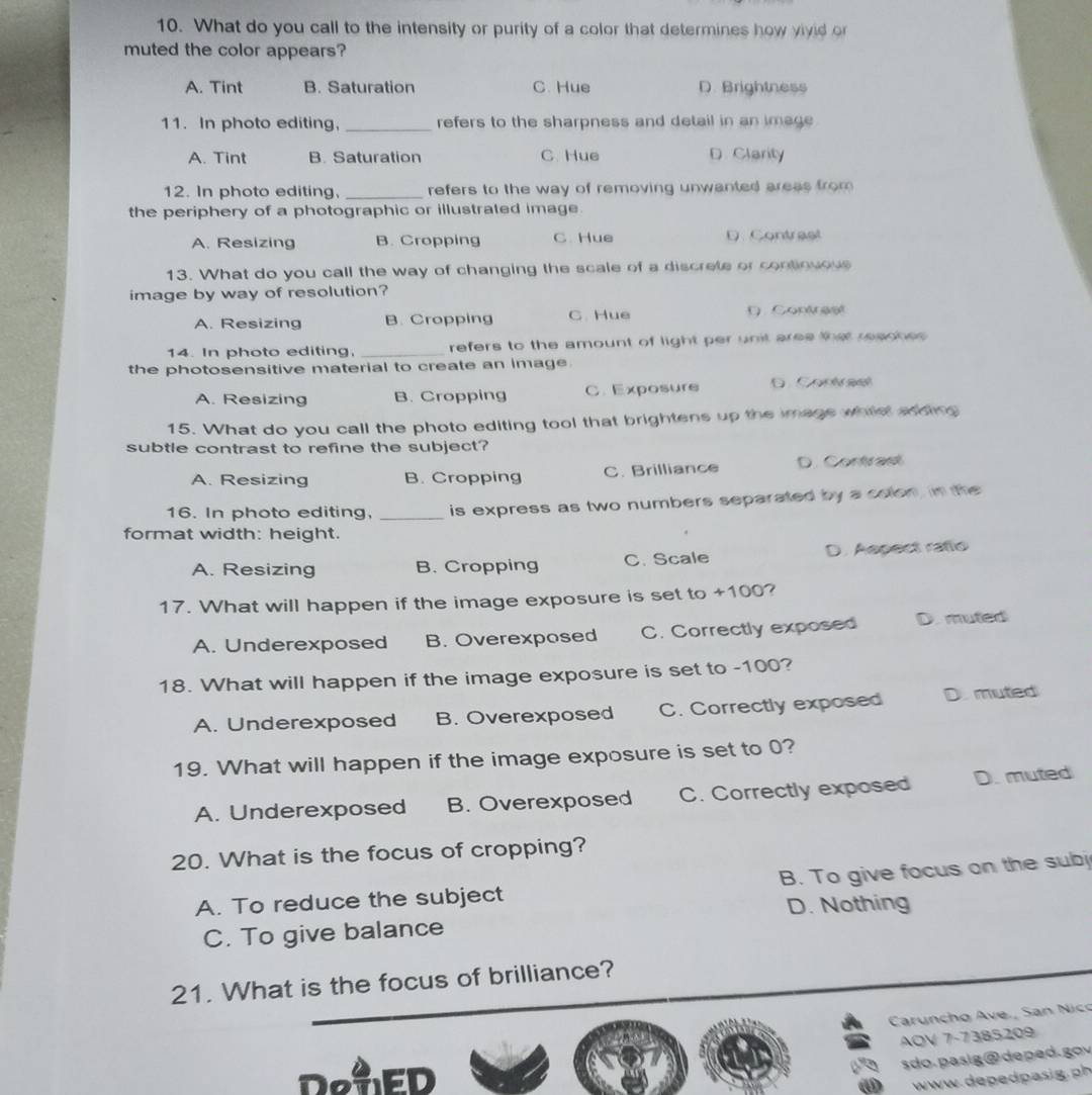 What do you call to the intensity or purity of a color that determines how vivid or
muted the color appears?
A. Tint B. Saturation C. Hue D. Brightness
11. In photo editing, _refers to the sharpness and detail in an image
A. Tint B. Saturation C. Hue D. Clarity
12. In photo editing, _refers to the way of removing unwanted areas from 
the periphery of a photographic or illustrated image.
A. Resizing B. Cropping C. Hue D. Contraal
13. What do you call the way of changing the scale of a discrete or contiouous
image by way of resolution?
A. Resizing B. Cropping C. Hue D. Contreet
14. In photo editing, _refers to the amount of light per unit aree that reacnes 
the photosensitive material to create an image.
A. Resizing B. Cropping C. Exposure D C t s 
15. What do you call the photo editing tool that brightens up the image whist sdding
subtle contrast to refine the subject?
A. Resizing B. Cropping C. Brilliance D. Contrast
16. In photo editing, _is express as two numbers separated by a colon, in the
format width: height.
A. Resizing B. Cropping C. Scale D. Aepect ratlo
17. What will happen if the image exposure is set to +100?
A. Underexposed B. Overexposed C. Correctly exposed D. muted
18. What will happen if the image exposure is set to -100?
A. Underexposed B. Overexposed C. Correctly exposed D. muted
19. What will happen if the image exposure is set to 0?
A. Underexposed B. Overexposed C. Correctly exposed D. muted
20. What is the focus of cropping?
A. To reduce the subject B. To give focus on the subj
C. To give balance D. Nothing
21. What is the focus of brilliance?
Caruncho Ave., San Nico
AOV 7-7385209
DeuED
sdo. pasig@deped. gov
www dep e p ai