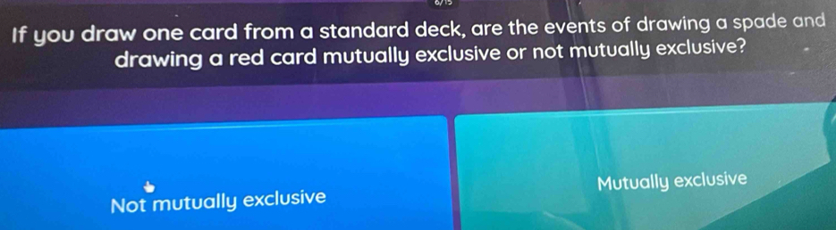 If you draw one card from a standard deck, are the events of drawing a spade and
drawing a red card mutually exclusive or not mutually exclusive?
Not mutually exclusive Mutually exclusive