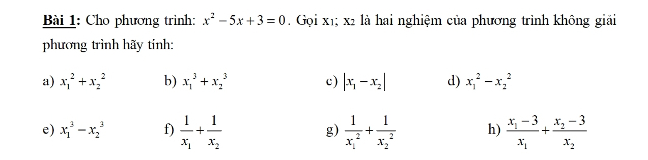 Cho phương trình: x^2-5x+3=0. Gọi x1; x2 là hai nghiệm của phương trình không giải 
phương trình hãy tính: 
a) x_1^(2+x_2^2 b) x_1^3+x_2^3 c) |x_1)-x_2| d) x_1^(2-x_2^2
e) x_1^3-x_2^3 f) frac 1)x_1+frac 1x_2 frac 1(x_1)^2+frac 1(x_2)^2 frac x_1-3x_1+frac x_2-3x_2
g) 
h)