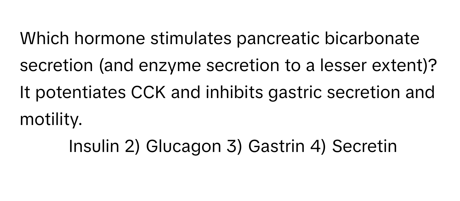 Which hormone stimulates pancreatic bicarbonate secretion (and enzyme secretion to a lesser extent)? It potentiates CCK and inhibits gastric secretion and motility.

1) Insulin 2) Glucagon 3) Gastrin 4) Secretin