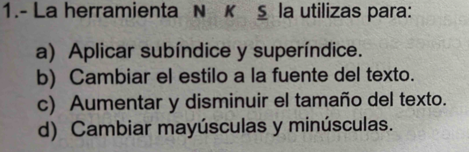 1.- La herramienta N κ § la utilizas para:
a) Aplicar subíndice y superíndice.
b) Cambiar el estilo a la fuente del texto.
c) Aumentar y disminuir el tamaño del texto.
d) Cambiar mayúsculas y minúsculas.