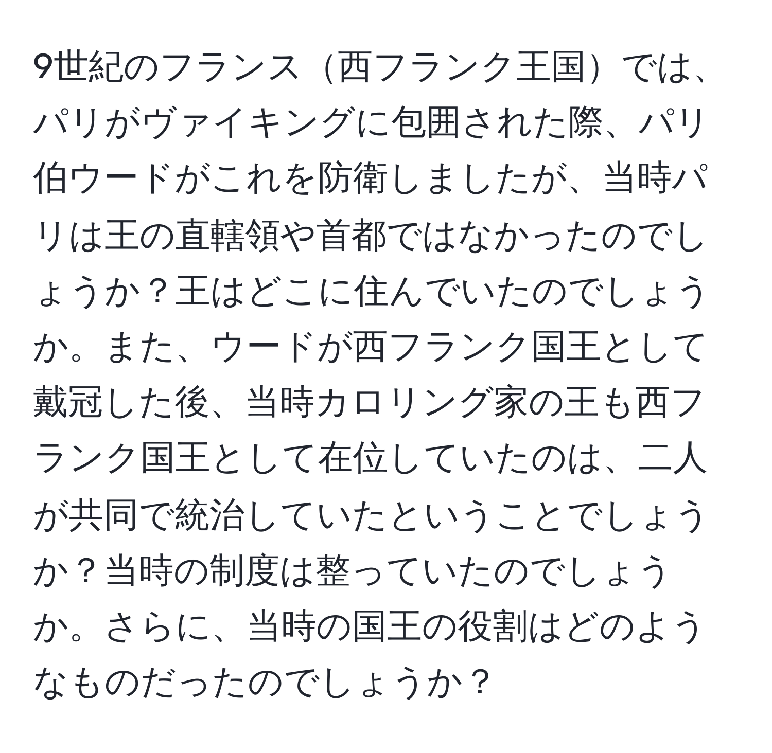 9世紀のフランス西フランク王国では、パリがヴァイキングに包囲された際、パリ伯ウードがこれを防衛しましたが、当時パリは王の直轄領や首都ではなかったのでしょうか？王はどこに住んでいたのでしょうか。また、ウードが西フランク国王として戴冠した後、当時カロリング家の王も西フランク国王として在位していたのは、二人が共同で統治していたということでしょうか？当時の制度は整っていたのでしょうか。さらに、当時の国王の役割はどのようなものだったのでしょうか？