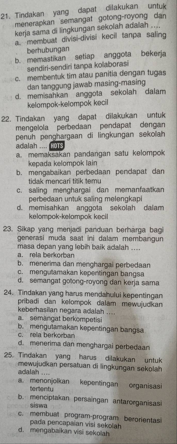 Tindakan yang dapat dilakukan untuk
menerapkan semangat gotong-royong dan
kerja sama di lingkungan sekolah adalah ....
a. membuat divisi-divisi kecil tanpa saling
berhubungan
b. memastikan setiap anggota bekerja
sendiri-sendiri tanpa kolaborasi
c. membentuk tim atau panitia dengan tugas
dan tanggung jawab masing-masing
d. memisahkan anggota sekolah dalam
kelompok-kelompok kecil
22. Tindakan yang dapat dilakukan untuk
mengelola perbedaan pendapat dengan
penuh penghargaan di lingkungan sekolah
adalah .... HOTS
a. memaksakan pandangan satu kelompok
kepada kelompok lain
b. mengabaikan perbedaan pendapat dan
tidak mencari titik temu
c. saling menghargai dan memanfaatkan
perbedaan untuk saling melengkapi
d. memisahkan anggota sekolah dalam
kelompok-kelompok kecil
23. Sikap yang menjadi panduan berharga bagi
generasi muda saat ini dalam membangun
masa depan yang lebih baik adalah ....
a. rela berkorban
b. menerima dan menghargai perbedaan
c. mengutamakan kepentingan bangsa
d. semangat gotong-royong dan kerja sama
24. Tindakan yang harus mendahului kepentingan
pribadi dan kelompok dalam mewujudkan
keberhasilan negara adalah ....
a. semangat berkompetisi
b. mengutamakan kepentingan bangsa
c. rela berkorban
d. menerima dan menghargai perbedaan
25. Tindakan yang harus dilakukan untuk
mewujudkan persatuan di lingkungan sekolah
adalah ....
a. menonjolkan kepentingan organisasi
tertentu
b. menciptakan persaingan antarorganisasi
siswa
c. membuat program-program berorientasi
pada pencapaian visi sekolah
d. mengabaikan visi sekolah