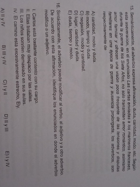 Semánticamente, el adverbio expresa afirmación, duda, cantidad, modo, etc. Según
esta aseveración, en el enunciado Las cartas enviadas a los marineros franceses,
durante la guerra de los Siete Años, no solo transmiten amor romántico, asimismo
amor familiar y ofrecen una visión poco frecuente de las tensiones y disputas
familiares en una época de guerra y ausencia prolongada, los adverbios, son
respectivamente de
A) cantidad, modo y duda.
B) modo, tiempo y duda.
C) negación, modo y cantidad.
D) lugar, cantidad y duda.
E) duda, tiempo y modo.
16. Sintácticamente, el adverbio puede modificar al verbo, al adjetivo y a otro adverbio.
De acuerdo con esta afirmación, identifique los enunciados en donde el adverbio
modifica a un adjetivo.
i. Carios está bastante contento con su cargo.
II. Ellas trotaban muy despacio por las calles.
III. Los niños sonríen demasiado en sus aulas.
IV. El camino está excesivamente estrecho, Ely.
A)Ⅱ γ Ⅳ B)ⅢγⅣ C)ⅠyⅡ D) Ⅱγ Ⅲ E)IγI