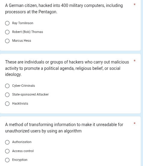 A German citizen, hacked into 400 military computers, including
processors at the Pentagon.
Ray Tomlinson
Robert (Bob) Thomas
Marcus Hess
These are individuals or groups of hackers who carry out malicious *
activity to promote a political agenda, religious belief, or social
ideology.
Cyber-Criminals
State-sponsored Attacker
Hacktivists
A method of transforming information to make it unreadable for
unauthorized users by using an algorithm
Authorization
Access control
Encryption