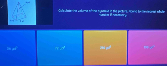 Calculate the volume of the pyramid in the picture. Round to the nearest whole
number if necessary.
36yd^3
72yd^3
216ud^3
108yd^3