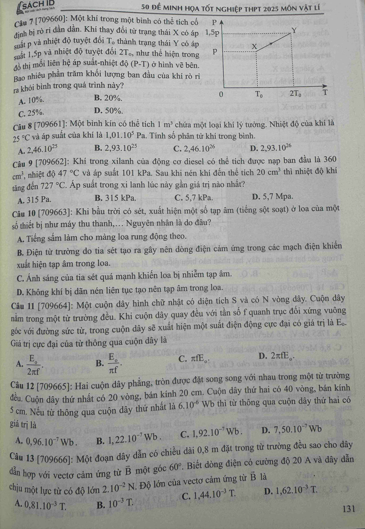 sachid
50 đề minh họa tốt nghiệp thPt 2025 môn vật lí
Câu 7 [709660]: Một khí trong một bình có thể tích cố
định bị rò rỉ dần dần. Khí thay đồi từ trạng thái X có áp
suất p và nhiệt độ tuyệt đối T_o thành trạng thái Y có áp
suất 1,5p và nhiệt độ tuyệt đối 2T_o, , như thể hiện trong
đồ thị mối liên hệ áp suất-nhiệt độ (P-T) ) ở hình vẽ bên.
Bao nhiêu phần trăm khối lượng ban đầu của khí rò rỉ
ra khỏi bình trong quá trình này?
A. 10%.
B. 20%.
C. 25%.
D. 50%.
Câu 8 [709661]: Một bình kín có thể tích 1m^3 chứa một loại khí lý tưởng. Nhiệt độ của khí là
25°C và áp suất của khí là 1,01.10^5Pa 1. Tính số phân tử khí trong bình.
A. 2,46.10^(25)
B. 2,93.10^(25) C. 2,46.10^(26) D. 2,93.10^(26)
Câu 9 [709662]: Khí trong xilanh của động cơ diesel có thể tích được nạp ban đầu là 360
cm^3 , nhiệt độ 47°C và áp suất 101 kPa. Sau khi nén khí đến thể tích 20cm^3 thì nhiệt độ khí
tăng đến 727°C. Áp suất trong xi lanh lúc này gần giá trị nào nhất?
A. 315 Pa. B. 315 kPa. C. 5,7 kPa. D. 5,7 Mpa.
Câu 10 [709663]: Khi bầu trời có sét, xuất hiện một số tạp âm (tiếng sột soạt) ở loa của một
số thiết bị như máy thu thanh,. Nguyên nhân là do đâu?
A. Tiếng sấm làm cho màng loa rung động theo.
B. Điện từ trường do tia sét tạo ra gây nên dòng điện cảm ứng trong các mạch điện khiến
xuất hiện tạp âm trong loa.
C. Ánh sáng của tia sét quá mạnh khiến loa bị nhiễm tạp âm.
D. Không khí bị dãn nén liên tục tạo nên tạp âm trong loa.
Câu 11 [709664]: Một cuộn dây hình chữ nhật có diện tích S và có N vòng dây. Cuộn dây
nằm trong một từ trường đều. Khi cuộn dây quay đều với tần số f quanh trục đối xứng vuông
góc với đường sức từ, trong cuộn dây sẽ xuất hiện một suất điện động cực đại có giá trị là E..
Giá trị cực đại của từ thông qua cuộn dây là
A. frac E_o2π f. frac E_oπ f.
D.
B.
C. π fE_o. 2π fE_0.
Câu 12 [709665]: Hai cuộn dây phẳng, tròn được đặt song song với nhau trong một từ trường
đều. Cuộn dây thứ nhất có 20 vòng, bán kính 20 cm. Cuộn dây thứ hai có 40 vòng, bán kính
5 cm. Nếu từ thông qua cuộn dây thứ nhất là 6.10^(-6) Wb thì từ thông qua cuộn dây thứ hai có
giá trị là
A. 0,96.10^(-7)Wb. B. 1,22.10^(-7)Wb. C. 1,92.10^(-7)Wb. D. 7,50.10^(-7)Wb
Câu 13 [709666]: Một đoạn dây dẫn có chiều dài 0,8 m đặt trong từ trường đều sao cho dây
dẫn hợp với vectơ cảm ứng từ vector B một góc 60°. Biết dòng điện có cường độ 20 A và dây dẫn
chịu một lực từ có độ lớn 2.10^(-2)N.  Độ lớn của vectơ cảm ứng từ vector B là
C. 1,44.10^(-3)T. D. 1,62.10^(-3)T.
A. 0,81.10^(-3)T. B. 10^(-3)T.
131