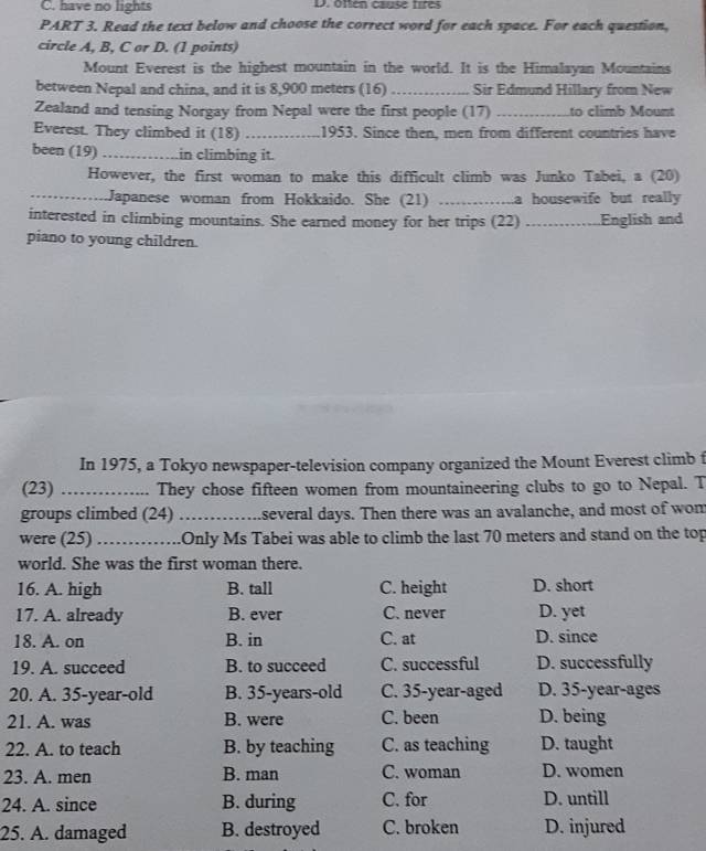 C. have no lights D. often cause fires
PART 3. Read the text below and choose the correct word for each space. For each question,
circle A, B, C or D. (1 points)
Mount Everest is the highest mountain in the world. It is the Himalayan Mountains
between Nepal and china, and it is 8,900 meters (16)_ Sir Edmund Hillary from New
Zealand and tensing Norgay from Nepal were the first people (17) _to climb Mount
Everest. They climbed it (18) _1953. Since then, men from different countries have
been (19) _in climbing it.
However, the first woman to make this difficult climb was Junko Tabei, a (20)
_Japanese woman from Hokkaido. She (21) _a housewife but really 
interested in climbing mountains. She earned money for her trips (22) …… . English and
piano to young children.
In 1975, a Tokyo newspaper-television company organized the Mount Everest climb t
(23) _They chose fifteen women from mountaineering clubs to go to Nepal. T
groups climbed (24) _several days. Then there was an avalanche, and most of wom
were (25)_ .Only Ms Tabei was able to climb the last 70 meters and stand on the top
world. She was the first woman there.
16. A. high B. tall C. height D. short
17. A. already B. ever C. never D. yet
18. A. on B. in C. at D. since
19. A. succeed B. to succeed C. successful D. successfully
20. A. 35 -year-old B. 35 -years-old C. 35 -year-aged D. 35-year -ages
21. A. was B. were C. been D. being
22. A. to teach B. by teaching C. as teaching D. taught
23. A. men B. man C. woman D. women
24. A. since B. during C. for D. untill
25. A. damaged B. destroyed C. broken D. injured