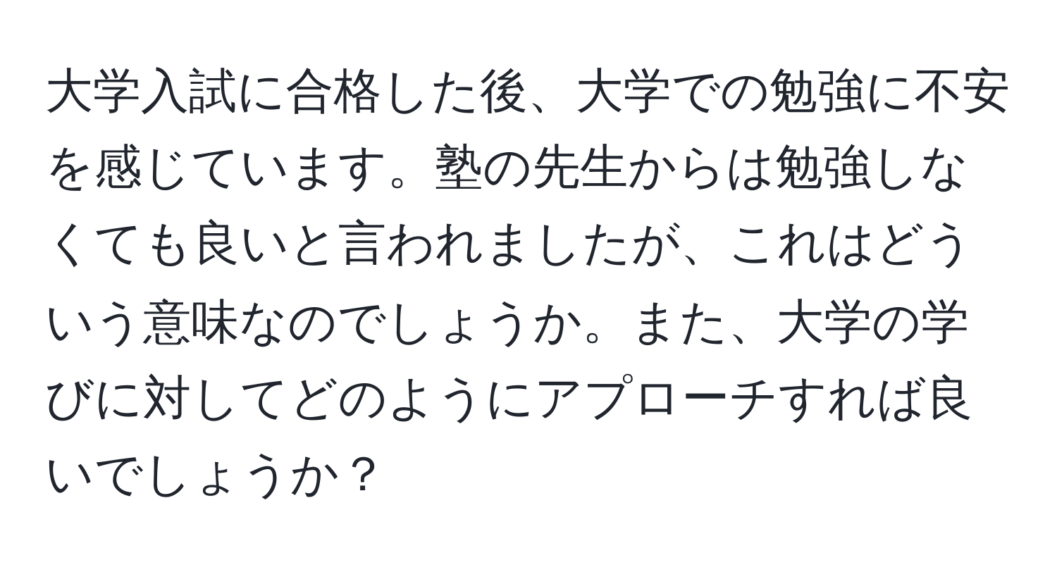 大学入試に合格した後、大学での勉強に不安を感じています。塾の先生からは勉強しなくても良いと言われましたが、これはどういう意味なのでしょうか。また、大学の学びに対してどのようにアプローチすれば良いでしょうか？