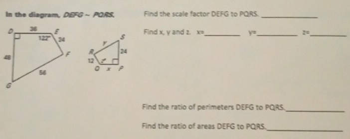 In the diagram, DEFG ~ PQRS. Find the scale factor DEFG to PQRS._
Find x, y and 2. x= _ y= _ 2=_
Find the ratio of perimeters DEFG to PQRS.
_
Find the ratio of areas DEFG to PQRS._