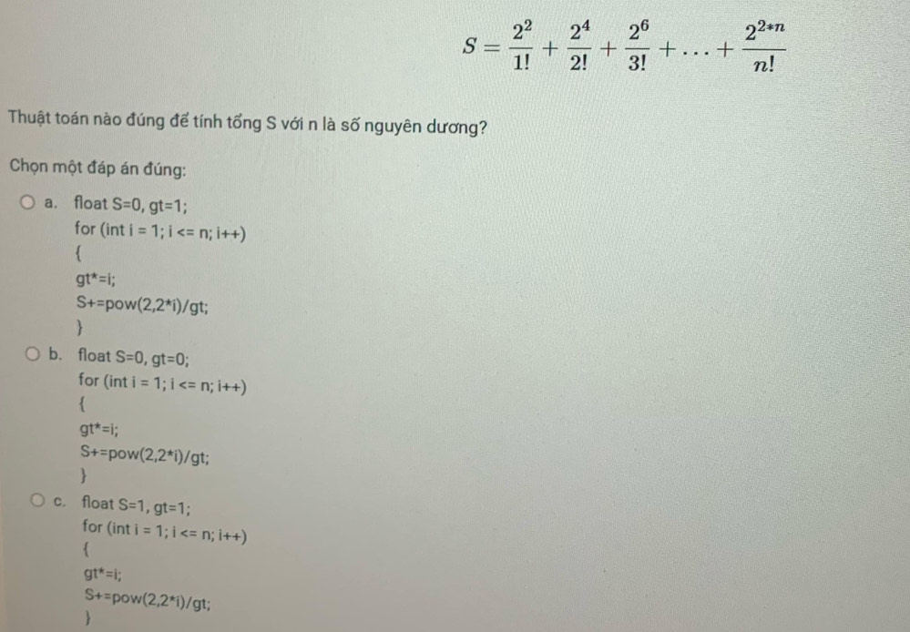 S= 2^2/1! + 2^4/2! + 2^6/3! +...+ (2^(2*n))/n! 
Thuật toán nào đúng để tính tổng S với n là số nguyên dương?
Chọn một đáp án đúng:
a. float S=0, gt=1; 
for (inti=1; i ; i++)

gt^*=i;
S+=pow(2,2^*i) /gt;

b. float S=0, gt=0
for (inti=1; i

gt^*=i;
S+=pow(2,2^*i)/gt

c. float S=1, gt=1.
for (inti=1; i

gt^*=i;
S+=pow(2,2^*i)/gt;
