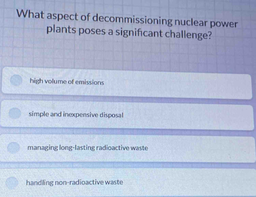 What aspect of decommissioning nuclear power
plants poses a significant challenge?
high volume of emissions
simple and inexpensive disposal
managing long-lasting radioactive waste
handling non-radioactive waste