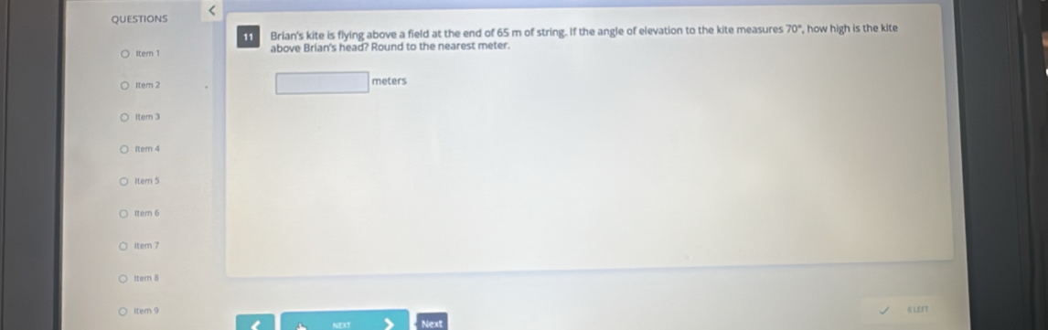 Brian's kite is flying above a field at the end of 65 m of string. If the angle of elevation to the kite measures 70° , how high is the kite 
Itern 1 above Brian's head? Round to the nearest meter. 
□ 
1tem 2 meters
Item 3 
Item 4 
Itern 5 
Item 6 
item 7 
ltern 8 
itemn 9 
Next GLEFT