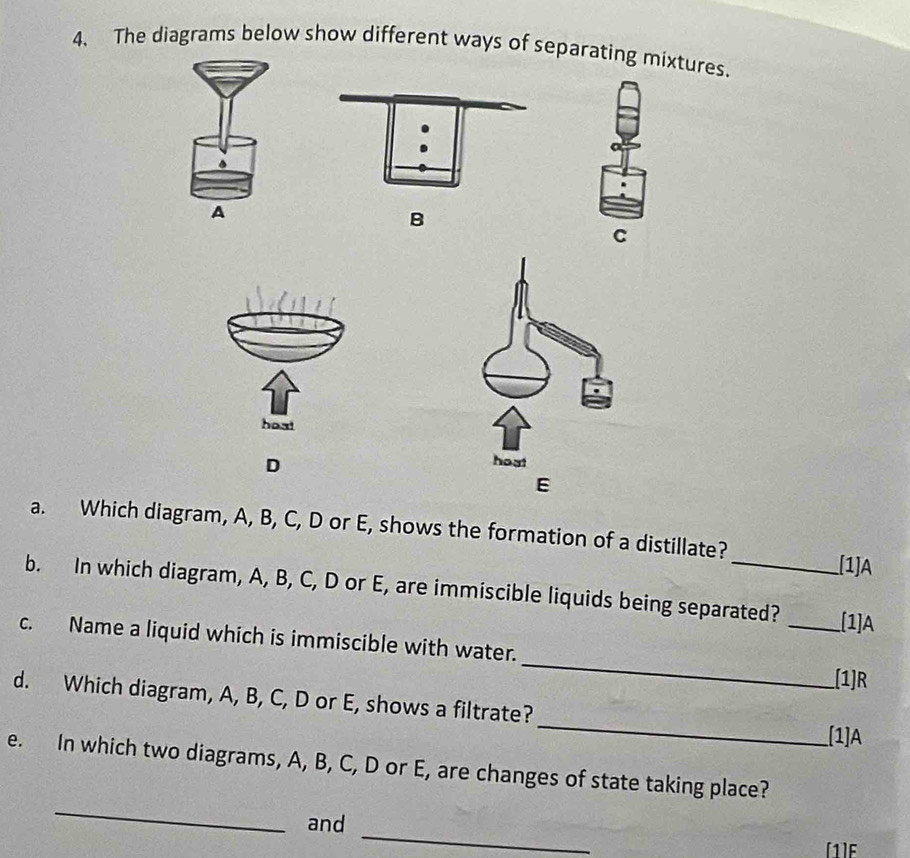 The diagrams below show different ways of separating mixtures. 
B 
C 
D 
a. Which diagram, A, B, C, D or E, shows the formation of a distillate? 
[1]A 
b. In which diagram, A, B, C, D or E, are immiscible liquids being separated? _[1]A 
c. Name a liquid which is immiscible with water. __(1]R 
_ 
d. Which diagram, A, B, C, D or E, shows a filtrate? 
[1] A
_ 
e. In which two diagrams, A, B, C, D or E, are changes of state taking place? 
_ 
and 
[1]E