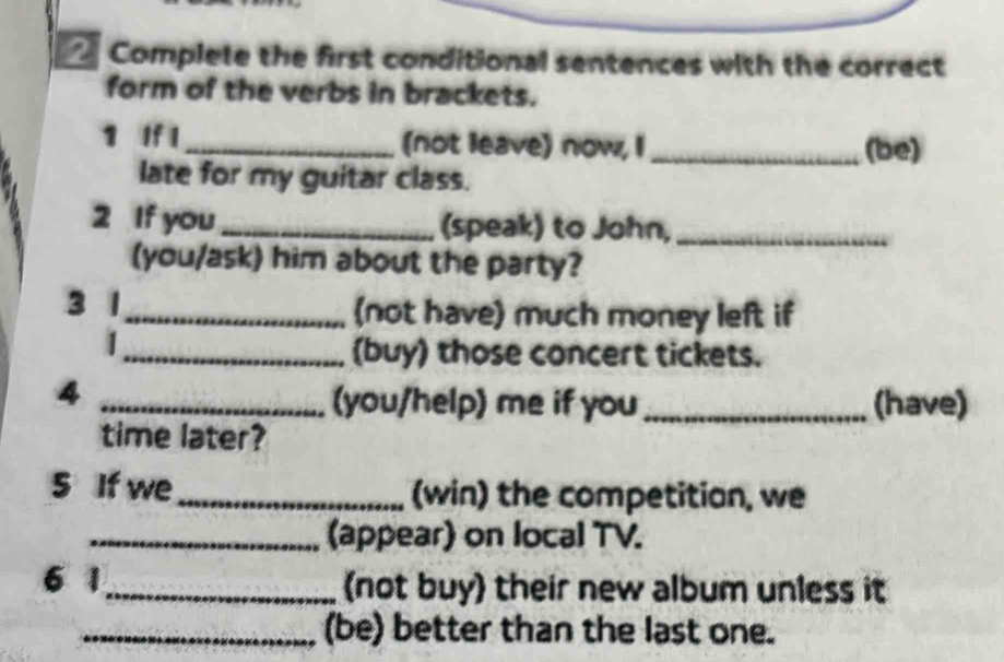 Complete the first conditional sentences with the correct 
form of the verbs in brackets. 
1 If I _(not leave) now, I_ (be) 
late for my guitar class. 
2 If you _(speak) to John,_ 
(you/ask) him about the party? 
3 1_ (not have) much money left if 
_(buy) those concert tickets. 
_4 
(you/help) me if you _(have) 
time later? 
5 If we_ (win) the competitian, we 
_(appear) on local TV. 
6 1_ not buy their new album unless it 
_(be) better than the last one.