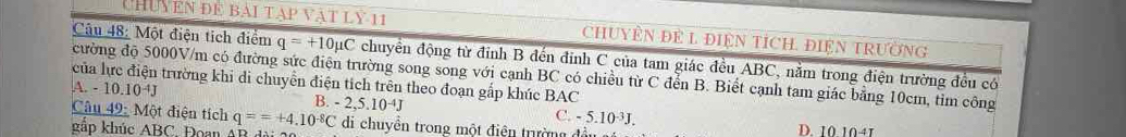 CHUYEN ĐE BAI TAP VậT LY 11 CHUYÊN ĐE L ĐIệN TÍCH. ĐIệN TRườNG
Câu 48: Một điện tích điểm q=+10mu C chuyển động từ đỉnh B đến đỉnh C của tam giác đều ABC, nằm trong điện trường đều có
cường độ 5000V/m có đường sức điện trường song song với cạnh BC có chiều từ C đển B. Biết cạnh tam giác bằng 10cm, tim công
của lực điện trường khi di chuyển điện tích trên theo đoạn gấp khúc BAC
A. -10.10^(-4)J
B.-2,5.10^(-4)J
C. -5.10^(-3)J. 
Câu 49: Một điện tích q==+4.10^(-8)C di chuyên trong một điện trường đầi D. 10.10+1
gắp khúc ABC. Đoan