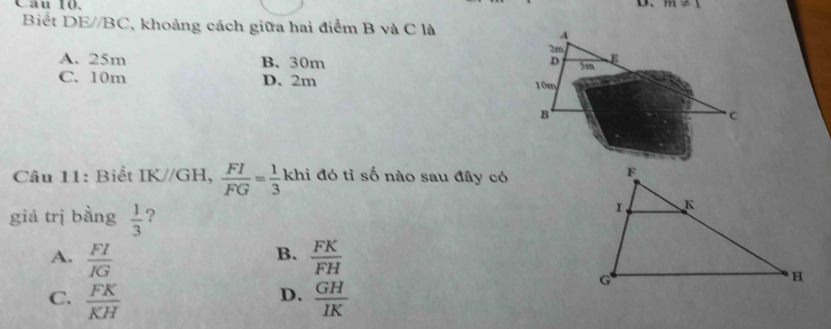 m!= 1
Biết DE//BC. 7, khoảng cách giữa hai điểm B và C là
A
2m
A. 25m B. 30m D 5m E
C. 10m D. 2m
10m
B
C
Câu 11: Biết IK//GH,  FI/FG = 1/3  khi đó tỉ số nào sau đây có
^circ 
giá trị bằng  1/3  ?
B.
A.  FI/IG   FK/FH 
D.
C.  FK/KH   GH/IK 