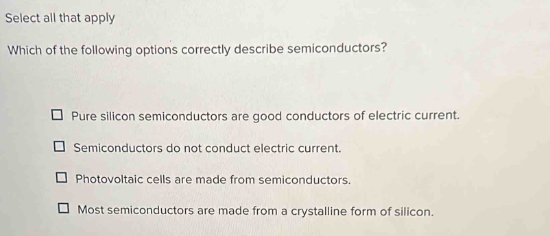 Select all that apply
Which of the following options correctly describe semiconductors?
Pure silicon semiconductors are good conductors of electric current.
Semiconductors do not conduct electric current.
Photovoltaic cells are made from semiconductors.
Most semiconductors are made from a crystalline form of silicon.