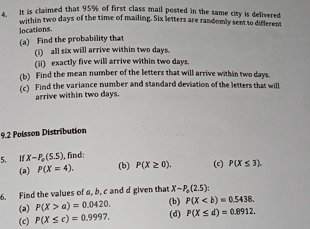 It is claimed that 95% of first class mail posted in the same city is delivered 
within two days of the time of mailing. Six letters are randomly sent to different 
locations. 
(a) Find the probability that 
(i) all six will arrive within two days. 
(ii) exactly five will arrive within two days. 
(b) Find the mean number of the letters that will arrive within two days. 
(c) Find the variance number and standard deviation of the letters that will 
arrive within two days. 
9.2 Poisson Distribution 
5. If Xsim P_o(5.5) , find: 
(a) P(X=4). (b) P(X≥ 0). (c) P(X≤ 3). 
6. Find the values of a, b, c and d given that Xsim P_o(2.5). 
(a) P(X>a)=0.0420. 
(b) P(X. 
(c) P(X≤ c)=0.9997. 
(d) P(X≤ d)=0.8912.