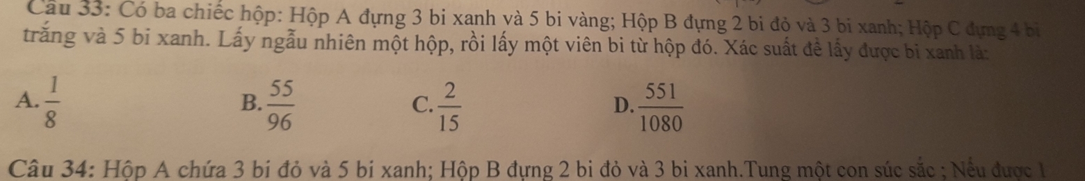 Có ba chiếc hộp: Hộp A đựng 3 bi xanh yà 5 bi vàng; Hộp B đựng 2 bi đỏ và 3 bi xanh; Hộp C đựng 4 bị
trăng và 5 bi xanh. Lấy ngẫu nhiên một hộp, rồi lấy một viên bi từ hộp đó. Xác suất đề lấy được bị xanh là:
A.  1/8   55/96   2/15   551/1080 
B.
C.
D.
Câu 34: Hộp A chứa 3 bí đỏ và 5 bi xanh; Hộp B đựng 2 bi đỏ và 3 bi xanh.Tung một con súc sắc ; Nếu được 1