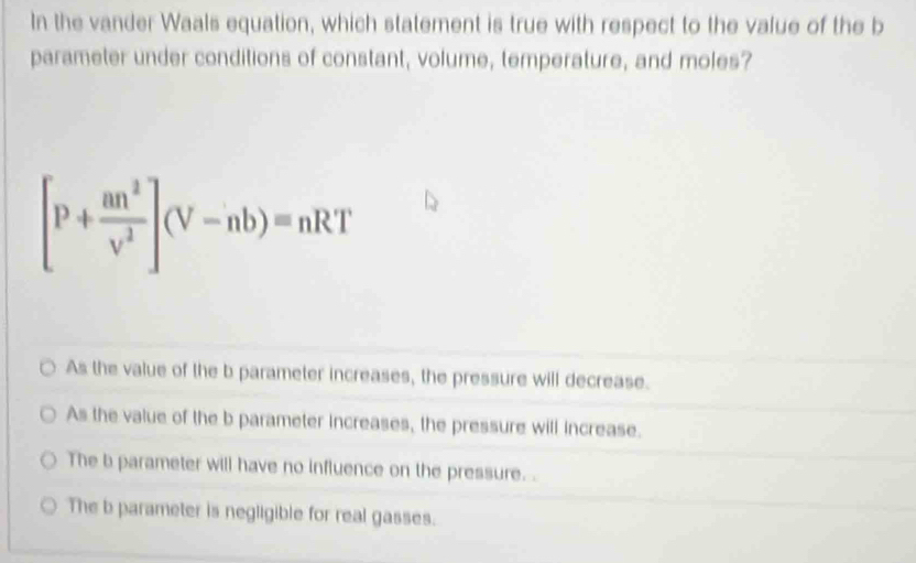 In the vander Waals equation, which statement is true with respect to the value of the b
parameter under conditions of constant, volume, temperature, and moles?
[P+ an^2/v^2 ](V-nb)=nRT
As the value of the b parameter increases, the pressure will decrease.
As the value of the b parameter increases, the pressure will increase.
The b parameter will have no influence on the pressure. .
The b parameter is negligible for real gasses.