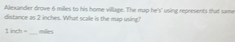 Alexander drove 6 miles to his home village. The map he's' using represents that same 
distance as 2 inches. What scale is the map using?
1indh= _  miles