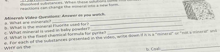 dissolved substances. When these solutions come l 
reactions can change the mineral into a new form. 
_ 
Minerals Video Questions: Answer as you watch. 
a. What are minerals? 
b. What is the mineral Fluorite used for?_ 
c. What mineral is used in baby powder?_ 
d. What is the fixed chemical formula for pyrite? 
_ 
e. For each of the substances presented in the video, write down if it is a “mineral” or “not a mineral” and 
WHY on the 
b. Coal: