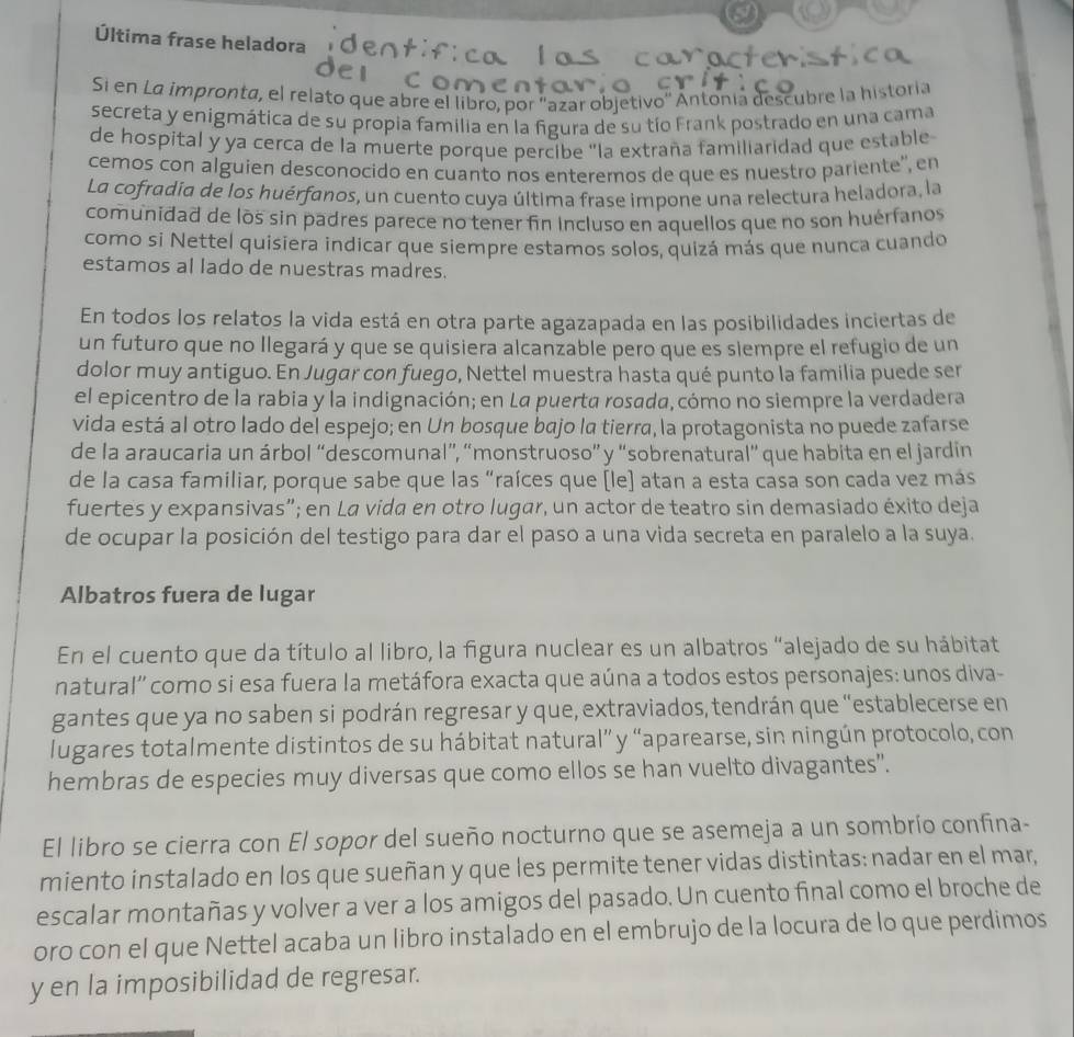 Última frase heladora
Si en La impronta, el relato que abre el libro, por ''azar objetivo'' Antonia descubre la historia
secreta y enigmática de su propia familia en la figura de su tío Frank postrado en una cama
de hospital y ya cerca de la muerte porque percibe "la extraña familiaridad que estable
cemos con alguien desconocido en cuanto nos enteremos de que es nuestro pariente'', en
La cofradia de los huérfanos, un cuento cuya última frase impone una relectura heladora, la
comunidad de los sin padres parece no tener fin incluso en aquellos que no son huérfanos
como si Nettel quisiera indicar que siempre estamos solos, quizá más que nunca cuando
estamos al lado de nuestras madres.
En todos los relatos la vida está en otra parte agazapada en las posibilidades inciertas de
un futuro que no Ilegará y que se quisiera alcanzable pero que es siempre el refugio de un
dolor muy antiguo. En Jugar con fuego, Nettel muestra hasta qué punto la familia puede ser
el epicentro de la rabia y la indignación; en La puerta rosada, cómo no siempre la verdadera
vida está al otro lado del espejo; en Un bosque bajo la tierra, la protagonista no puede zafarse
de la araucaria un árbol “descomunal”, “monstruoso” y “sobrenatural” que habita en el jardin
de la casa familiar, porque sabe que las “raíces que [le] atan a esta casa son cada vez más
fuertes y expansivas”; en La vida en otro lugar, un actor de teatro sin demasiado éxito deja
de ocupar la posición del testigo para dar el paso a una vida secreta en paralelo a la suya.
Albatros fuera de lugar
En el cuento que da título al libro, la figura nuclear es un albatros “alejado de su hábitat
natural'' como si esa fuera la metáfora exacta que aúna a todos estos personajes: unos diva-
gantes que ya no saben si podrán regresar y que, extraviados, tendrán que "establecerse en
lugares totalmente distintos de su hábitat natural” y “aparearse, sin ningún protocolo, con
hembras de especies muy diversas que como ellos se han vuelto divagantes".
El libro se cierra con El sopor del sueño nocturno que se asemeja a un sombrío confina-
miento instalado en los que sueñan y que les permite tener vidas distintas: nadar en el mar,
escalar montañas y volver a ver a los amigos del pasado. Un cuento final como el broche de
oro con el que Nettel acaba un libro instalado en el embrujo de la locura de lo que perdimos
y en la imposibilidad de regresar.