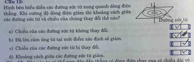 Cầu 12:
Hình bên biểu diễn các đường sức từ xung quanh dòng điện
thẳng. Khi cường độ dòng điện giảm thì khoảng cách giữa
các đường sức từ và chiều của chúng thay đổi thế nào?
D
a) Chiều của các đường sức từ không thay đổi.
D
b) Độ lớn cảm ứng từ tại một điểm xác định sẽ giảm.
D
c) Chiều của các đường sức từ bị thay đổi.
D
d) Khoảng cách giữa các đường sức từ giảm.
ch ể xem dây dẫn thẳng có dòng điên chay qua có chiều dài vô