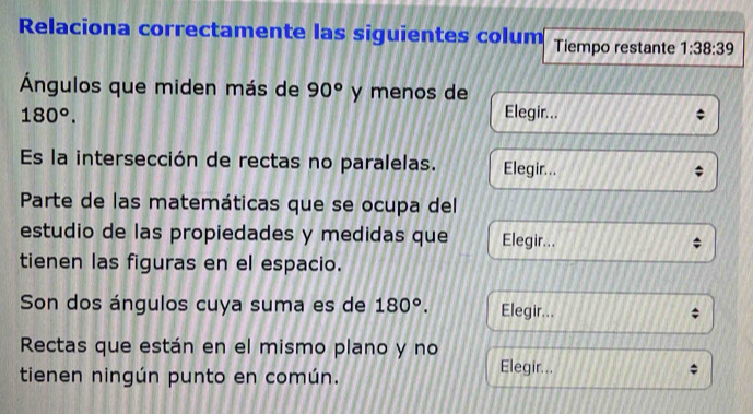 Relaciona correctamente las siguientes colum Tiempo restante 1:38:39
Ángulos que miden más de 90° y menos de
180°. Elegir... 
Es la intersección de rectas no paralelas. Elegir... 
Parte de las matemáticas que se ocupa del 
estudio de las propiedades y medidas que Elegir... 
tienen las figuras en el espacio. 
Son dos ángulos cuya suma es de 180°. Elegir... 
Rectas que están en el mismo plano y no 
tienen ningún punto en común. Elegir...