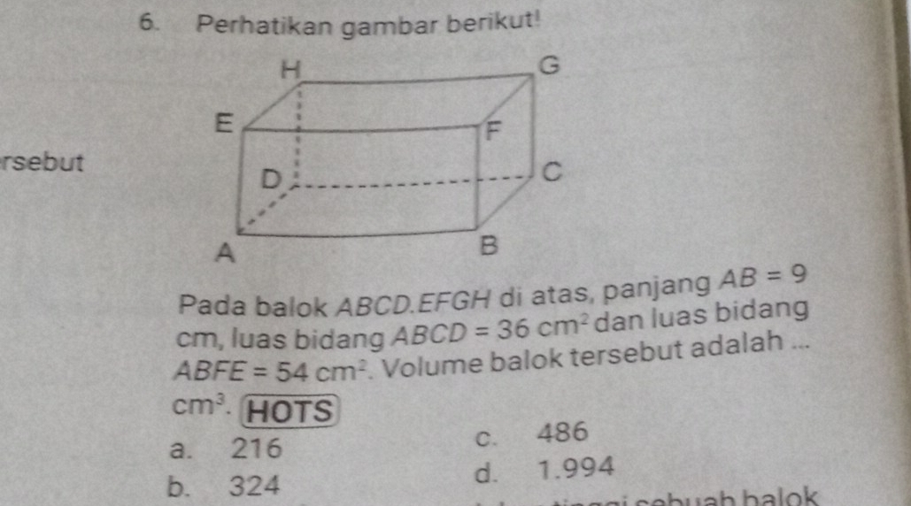 Perhatikan gambar berikut!
rsebut
Pada balok ABCD.EFGH di atas, panjang AB=9
cm, luas bidang ABCD=36cm^2 dan luas bidang
ABFE=54cm^2. Volume balok tersebut adalah ...
cm^3 HOTS
a. 216 c. 486
b. 324 d. 1.994