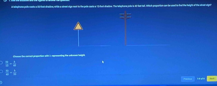 A telephone pole casts a 32-foot shadow, while a street sign next to the pole casts a 12-foot shadow. The telephone pole is 40 feet tall. Which proportion can be used to find the height of the street sign?
-. ..
Choose the correct proportion with h representing the unknown height.
 32/12 = h/40 
 32/40 = h/32 
Previous 1-9 of 9 Next