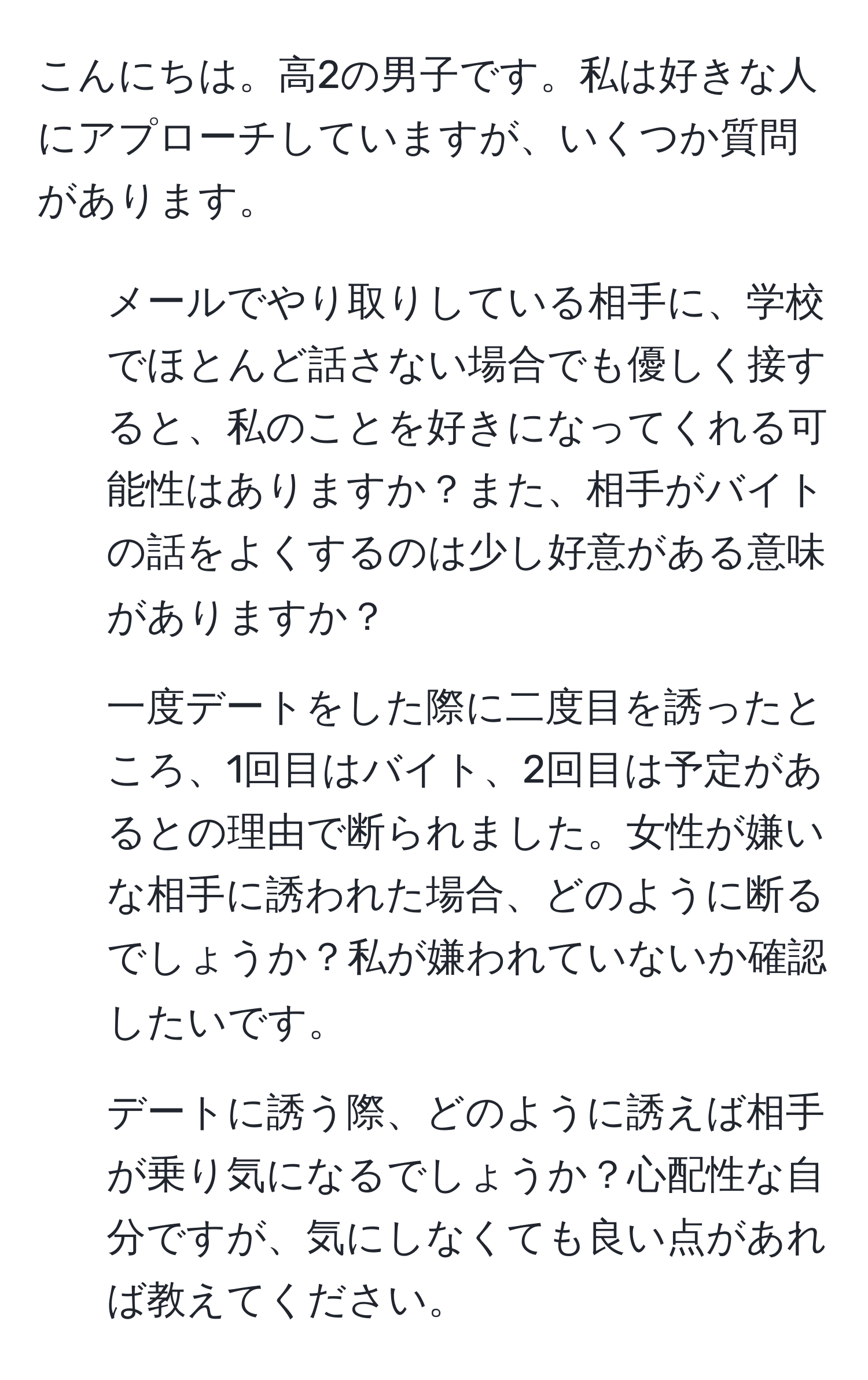 こんにちは。高2の男子です。私は好きな人にアプローチしていますが、いくつか質問があります。  
1. メールでやり取りしている相手に、学校でほとんど話さない場合でも優しく接すると、私のことを好きになってくれる可能性はありますか？また、相手がバイトの話をよくするのは少し好意がある意味がありますか？  
2. 一度デートをした際に二度目を誘ったところ、1回目はバイト、2回目は予定があるとの理由で断られました。女性が嫌いな相手に誘われた場合、どのように断るでしょうか？私が嫌われていないか確認したいです。  
3. デートに誘う際、どのように誘えば相手が乗り気になるでしょうか？心配性な自分ですが、気にしなくても良い点があれば教えてください。