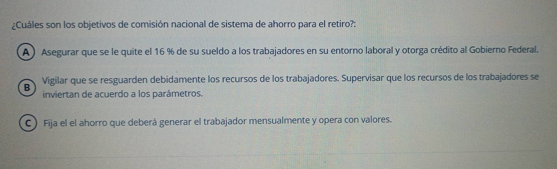 ¿Cuáles son los objetivos de comisión nacional de sistema de ahorro para el retiro?:
A) Asegurar que se le quite el 16 % de su sueldo a los trabajadores en su entorno laboral y otorga crédito al Gobierno Federal.
Vigilar que se resguarden debidamente los recursos de los trabajadores. Supervisar que los recursos de los trabajadores se
B
inviertan de acuerdo a los parámetros.
C ) Fija el el ahorro que deberá generar el trabajador mensualmente y opera con valores.