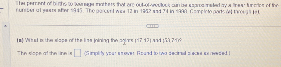 The percent of births to teenage mothers that are out-of-wedlock can be approximated by a linear function of the 
number of years after 1945. The percent was 12 in 1962 and 74 in 1998. Complete parts (a) through (c). 
(a) What is the slope of the line joining the points (17,12) and (53,74) ? 
The slope of the line is □. (Simplify your answer. Round to two decimal places as needed.)