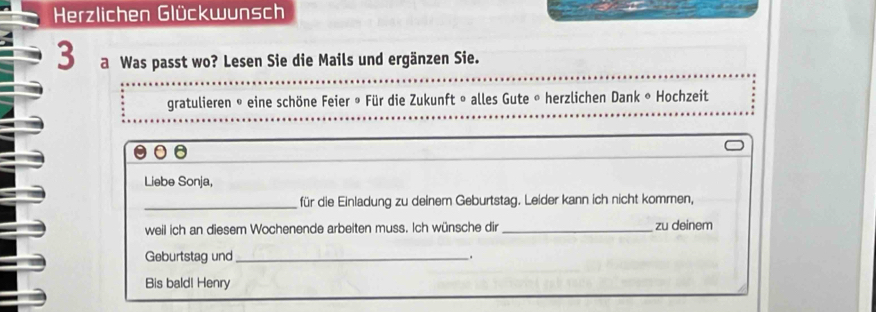 Herzlichen Glückwunsch 
3 a Was passt wo? Lesen Sie die Mails und ergänzen Sie. 
gratulieren © eine schöne Feier ® Für die Zukunft » alles Gute « herzlichen Dank « Hochzeit 
0 
Liebe Sonja, 
_für die Einladung zu deinem Geburtstag. Leider kann ich nicht kommen, 
weil ich an diesem Wochenende arbeiten muss. Ich wünsche dir _zu deinem 
Geburtstag und _. 
Bis bald! Henry