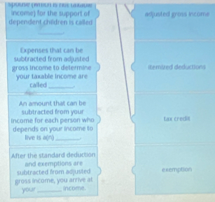 spouse (wheeh is nor œéœuie 
income) for the support of adjusted gross income 
dependent children is called 
_ 
Expenses that can be 
subtracted from adjusted 
gross income to determine itemized deductions 
your taxable income are 
called_ 
An amount that can be 
subtracted from your 
Income for each person who tax credit 
depends on your income to 
live is a(n)_ . 
After the standard deduction 
and exemptions are 
subtracted from adjusted exemption 
gross income, you arrive at 
your_ income.