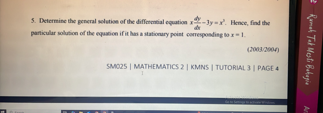 Determine the general solution of the differential equation x dy/dx -3y=x^3. Hence, find the 
particular solution of the equation if it has a stationary point corresponding to x=1. 
(2003/2004) 
SM025 | MATHEMATICS 2 | KMNS | TUTORIAL 3 | PAGE 4 
50 s to activate Windows.