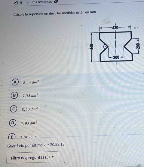 minutos restantes
Calcule la superficie en dm^2 , las medidas están en mm
A 8,14dm^2
B 7,75dm^2
C 8,50dm^2
D 7,93dm^2
E 780dm^2
Guardado por última vez 20:59:13 
Filtro de preguntas (5)