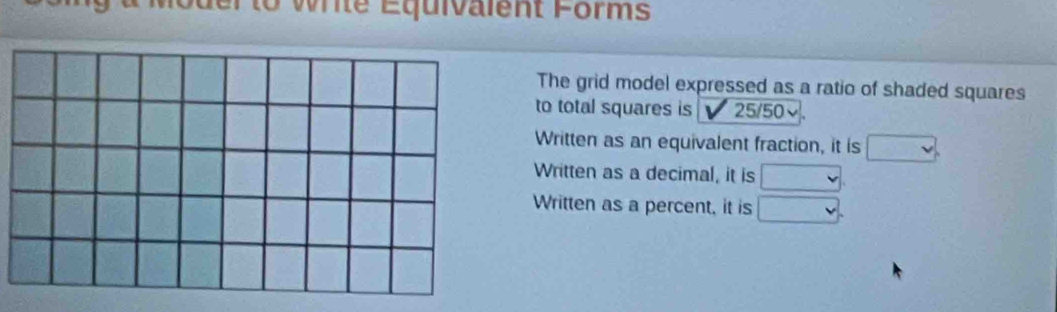 to write Équivalent Forms
The grid model expressed as a ratio of shaded squares
to total squares is 25/50
Written as an equivalent fraction, it is
Written as a decimal, it is □
Written as a percent, it is □.