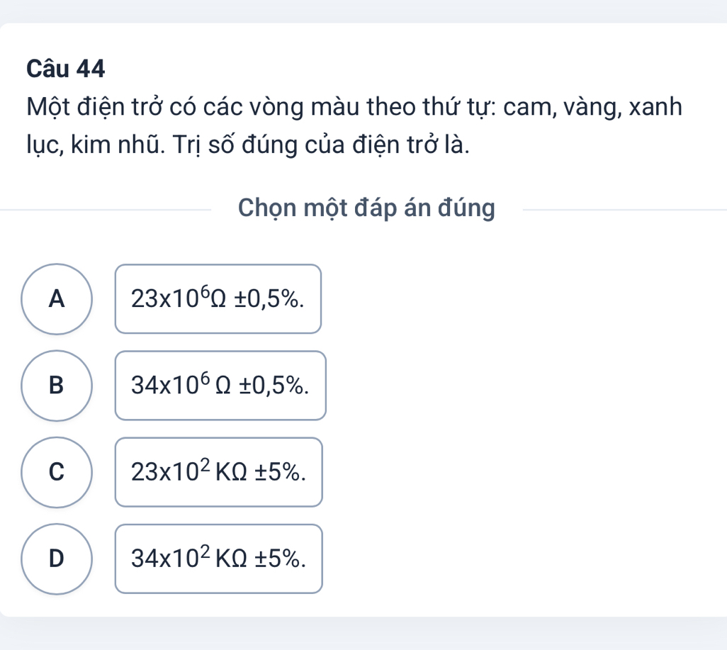 Một điện trở có các vòng màu theo thứ tự: cam, vàng, xanh
lục, kim nhũ. Trị số đúng của điện trở là.
Chọn một đáp án đúng
A 23* 10^6Omega ± 0,5%.
B 34* 10^6Omega ± 0,5%.
C 23* 10^2KOmega ± 5%.
D 34* 10^2KOmega ± 5%.