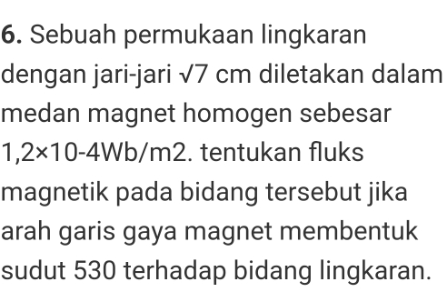 Sebuah permukaan lingkaran 
dengan jari-jari sqrt(7)cm diletakan dalam 
medan magnet homogen sebesar
1,2* 10-4Wb/r m2. tentukan fluks 
magnetik pada bidang tersebut jika 
arah garis gaya magnet membentuk 
sudut 530 terhadap bidang lingkaran.