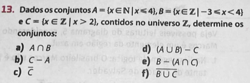 Dados os conjuntos A= x∈ N|x≤slant 4 , B= x∈ Z|-3≤slant x<4
e C= x∈ Z|x>2 , contidos no universo Z, determine os 
conjuntos: 
a) A∩ B d) (A∪ B)-C
b) C-A e) B-(A∩ C)
c) overline C overline B∪ C
f)